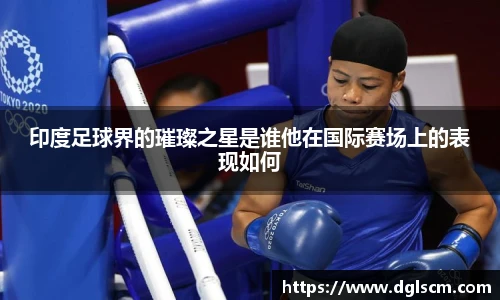 印度足球界的璀璨之星是谁他在国际赛场上的表现如何