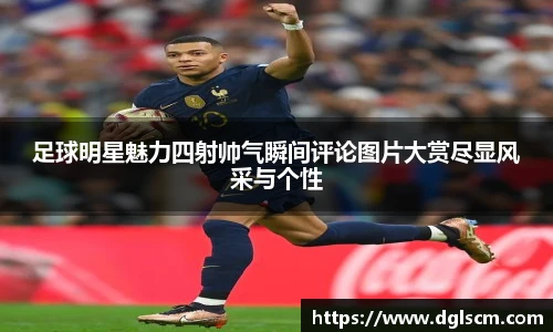 足球明星魅力四射帅气瞬间评论图片大赏尽显风采与个性